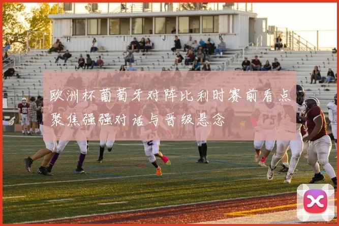 欧洲杯葡萄牙对阵比利时赛前看点聚焦强强对话与晋级悬念