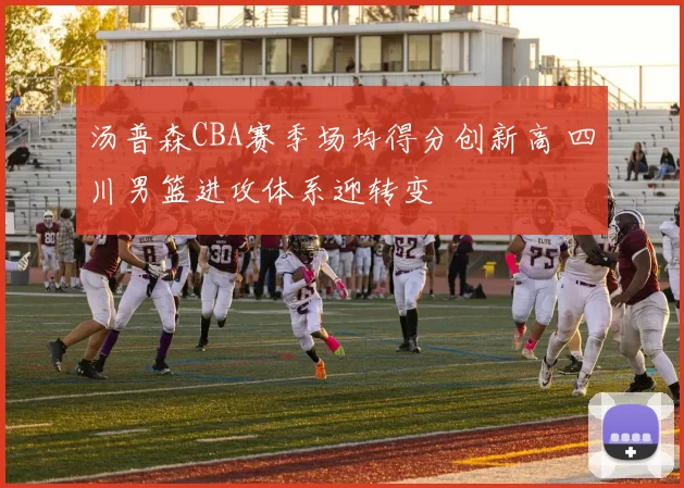 汤普森CBA赛季场均得分创新高 四川男篮进攻体系迎转变