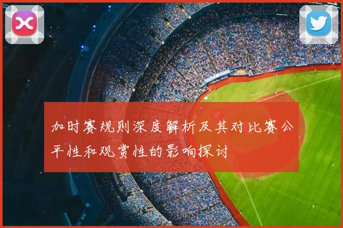 加时赛规则深度解析及其对比赛公平性和观赏性的影响探讨