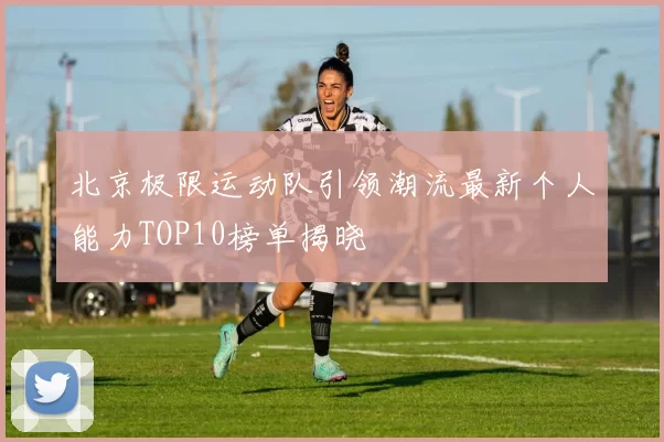 北京极限运动队引领潮流最新个人能力TOP10榜单揭晓