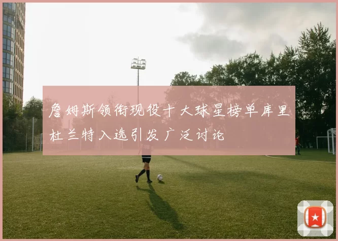 詹姆斯领衔现役十大球星榜单库里杜兰特入选引发广泛讨论