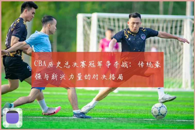 CBA历史总决赛冠军争夺战:传统豪强与新兴力量的对决格局
