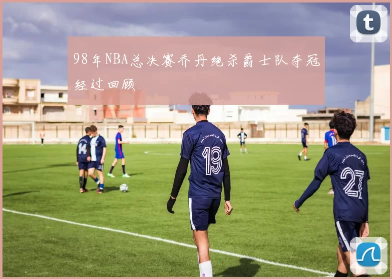 98年NBA总决赛乔丹绝杀爵士队夺冠经过回顾