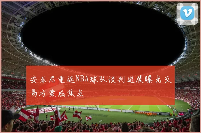 安东尼重返NBA球队谈判进展曝光交易方案成焦点
