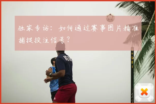 独家专访：如何通过赛事图片精准捕捉投注信号？