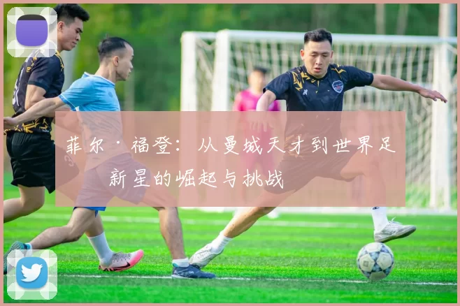 菲尔·福登：从曼城天才到世界足球新星的崛起与挑战