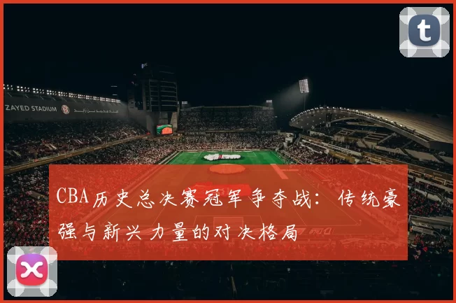 CBA历史总决赛冠军争夺战:传统豪强与新兴力量的对决格局