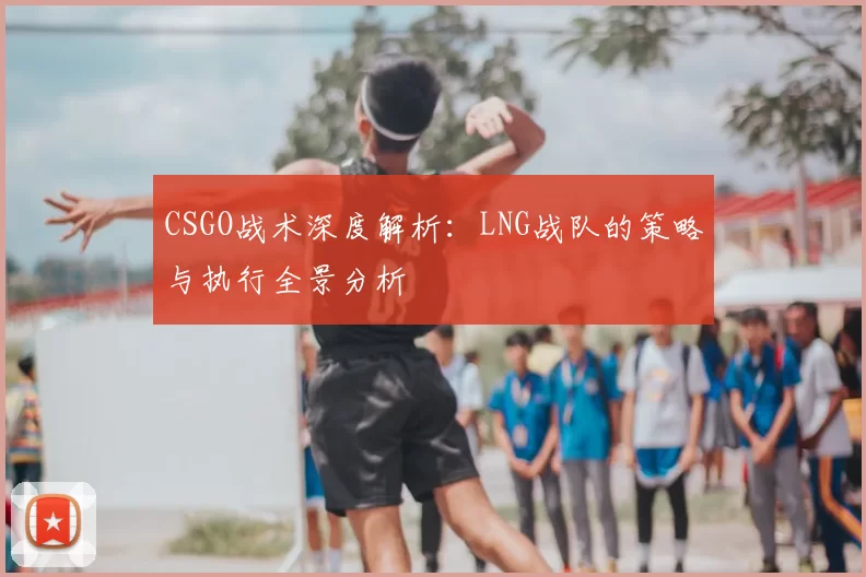 CSGO战术深度解析：LNG战队的策略与执行全景分析
