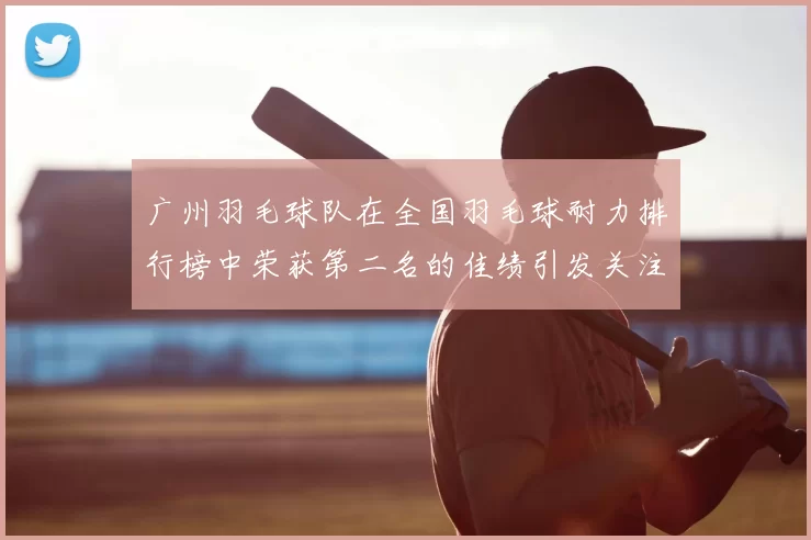 广州羽毛球队在全国羽毛球耐力排行榜中荣获第二名的佳绩引发关注