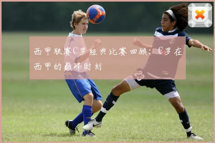 西甲联赛C罗经典比赛回顾：C罗在西甲的巅峰时刻