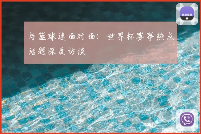 与篮球迷面对面：世界杯赛事热点话题深度访谈