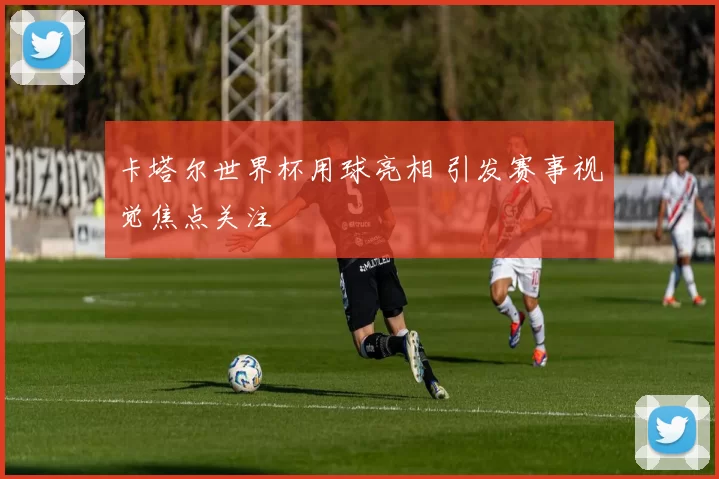 卡塔尔世界杯用球亮相 引发赛事视觉焦点关注