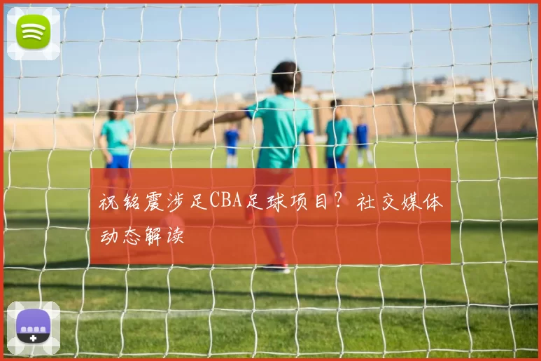 祝铭震涉足CBA足球项目？社交媒体动态解读