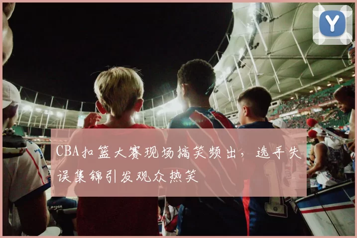 CBA扣篮大赛现场搞笑频出，选手失误集锦引发观众热笑