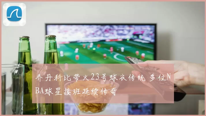 乔丹科比带火23号球衣传统 多位NBA球星接班延续传奇