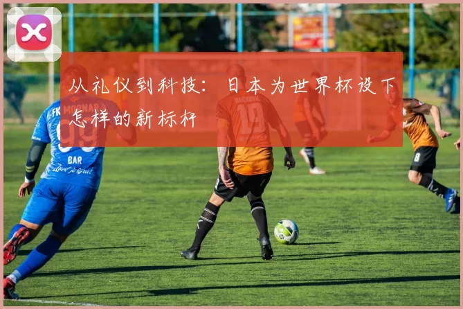 从礼仪到科技：日本为世界杯设下怎样的新标杆