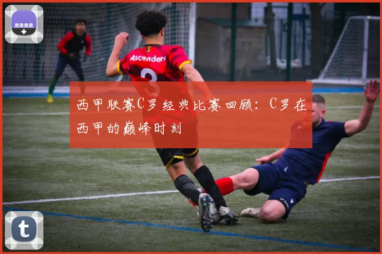 西甲联赛C罗经典比赛回顾：C罗在西甲的巅峰时刻