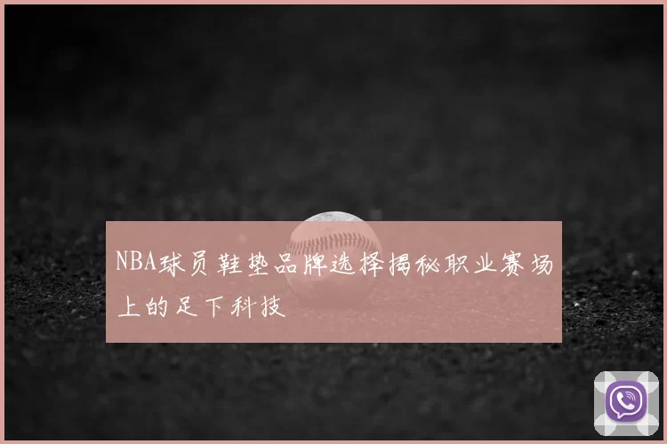 NBA球员鞋垫品牌选择揭秘职业赛场上的足下科技