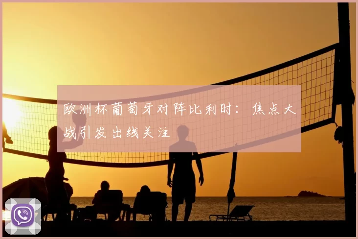 欧洲杯葡萄牙对阵比利时：焦点大战引发出线关注