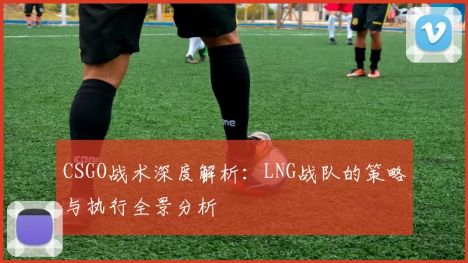 CSGO战术深度解析：LNG战队的策略与执行全景分析