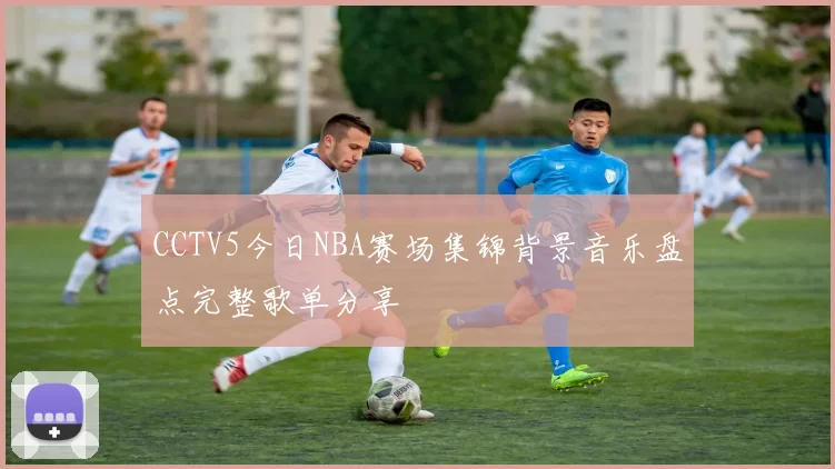 CCTV5今日NBA赛场集锦背景音乐盘点完整歌单分享