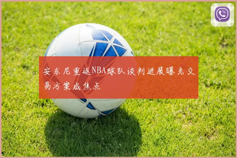 安东尼重返NBA球队谈判进展曝光交易方案成焦点