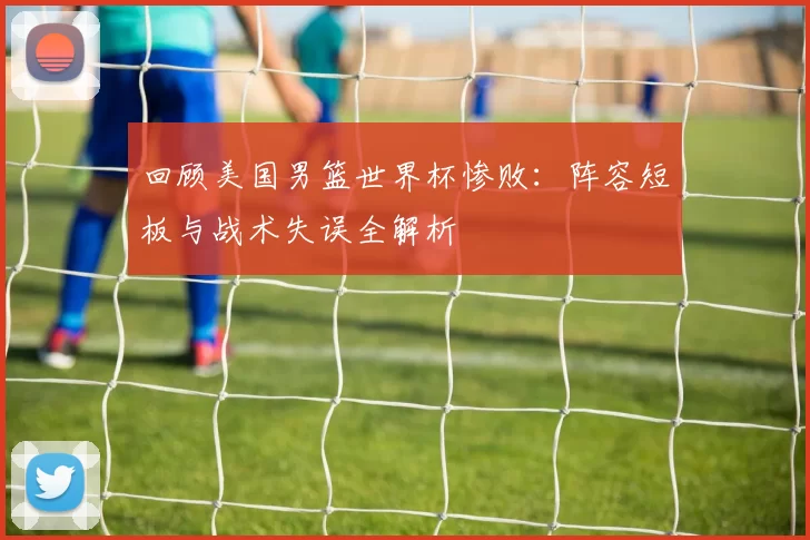 回顾美国男篮世界杯惨败：阵容短板与战术失误全解析