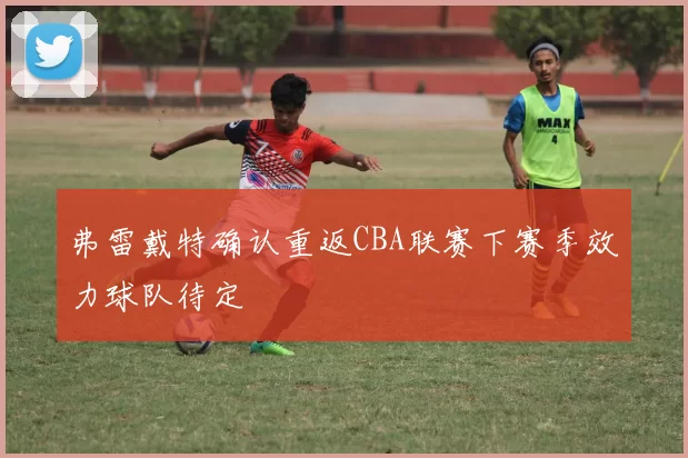弗雷戴特确认重返CBA联赛下赛季效力球队待定