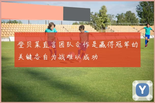 登贝莱直言团队合作是赢得冠军的关键各自为战难以成功