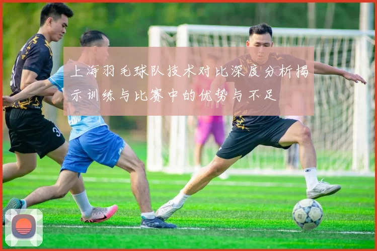 上海羽毛球队技术对比深度分析揭示训练与比赛中的优势与不足