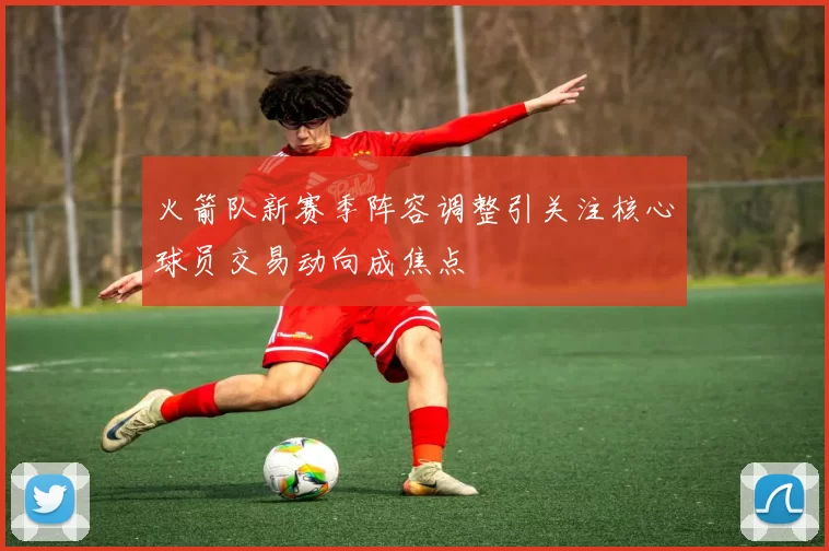 火箭队新赛季阵容调整引关注核心球员交易动向成焦点