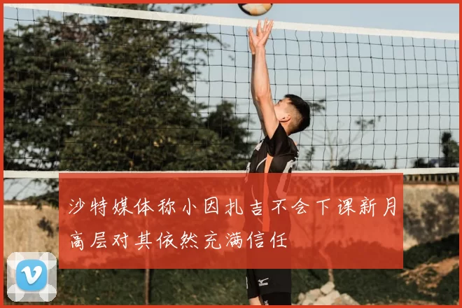 沙特媒体称小因扎吉不会下课新月高层对其依然充满信任