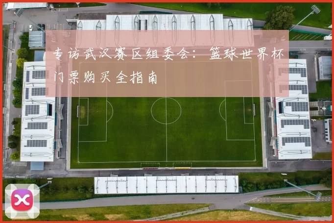 专访武汉赛区组委会：篮球世界杯门票购买全指南