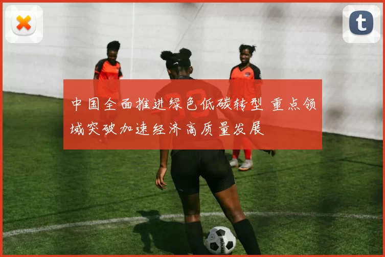 中国全面推进绿色低碳转型 重点领域突破加速经济高质量发展