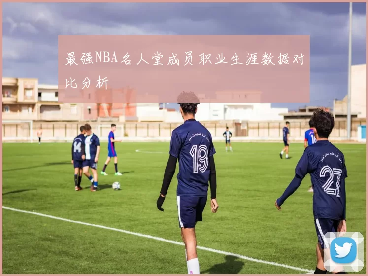 最强NBA名人堂成员职业生涯数据对比分析