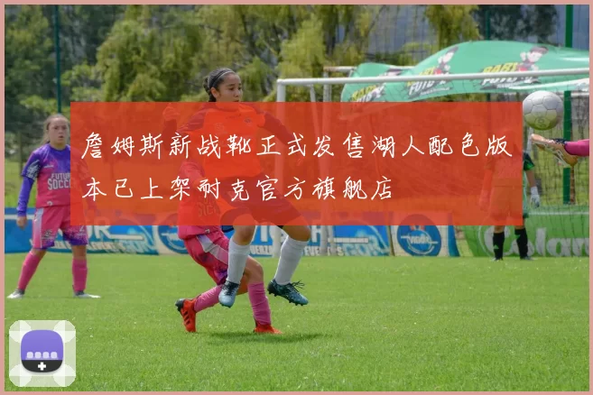 詹姆斯新战靴正式发售湖人配色版本已上架耐克官方旗舰店