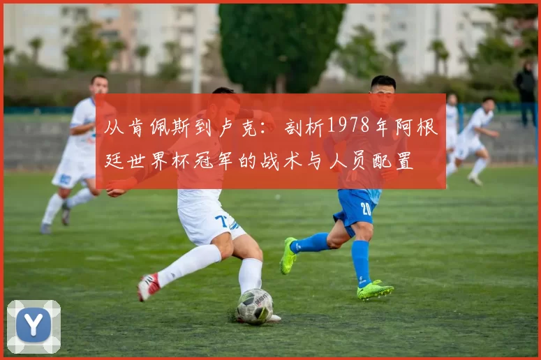 从肯佩斯到卢克：剖析1978年阿根廷世界杯冠军的战术与人员配置