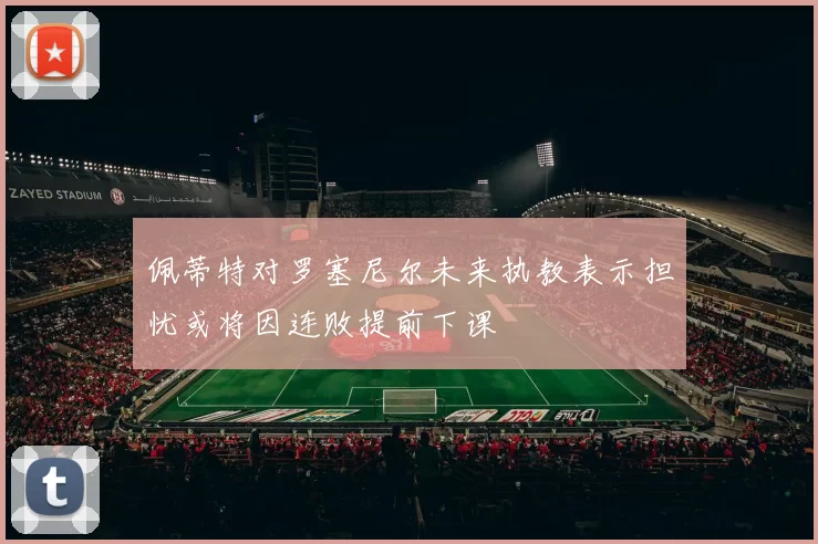 佩蒂特对罗塞尼尔未来执教表示担忧或将因连败提前下课