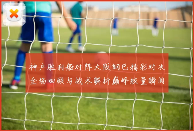 神户胜利船对阵大阪钢巴精彩对决全场回顾与战术解析巅峰较量瞬间盘点