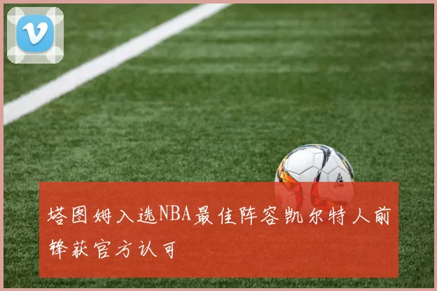 塔图姆入选NBA最佳阵容凯尔特人前锋获官方认可