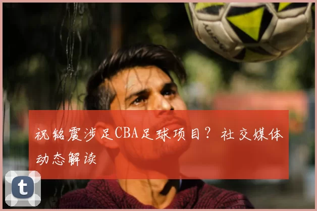 祝铭震涉足CBA足球项目？社交媒体动态解读