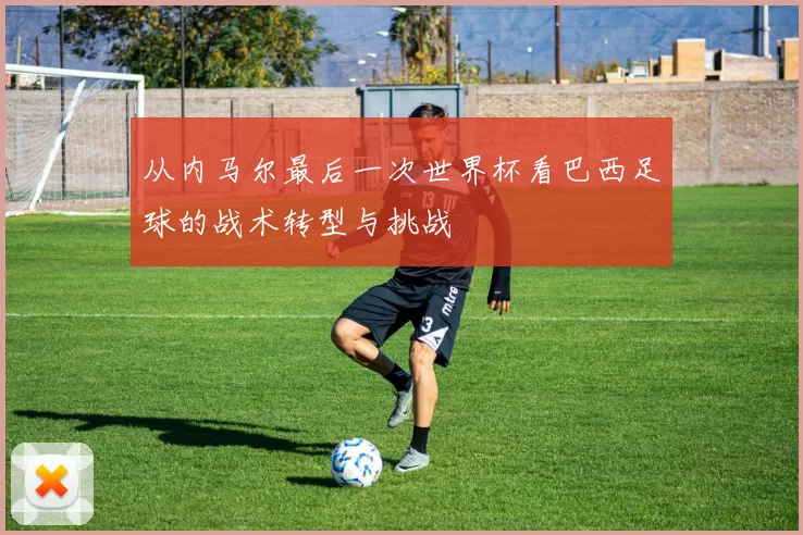 从内马尔最后一次世界杯看巴西足球的战术转型与挑战