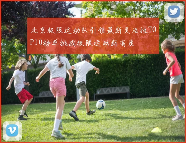 北京极限运动队引领最新灵活性TOP10榜单挑战极限运动新高度