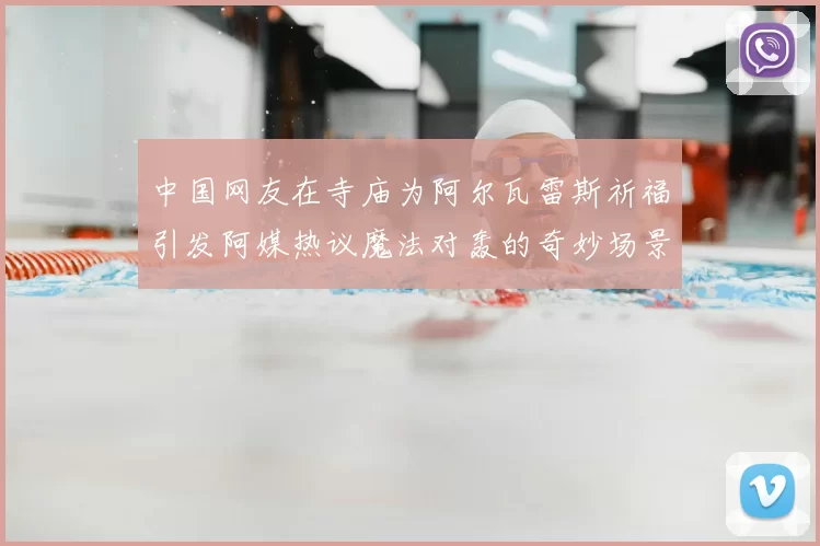 中国网友在寺庙为阿尔瓦雷斯祈福引发阿媒热议魔法对轰的奇妙场景