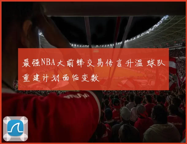 最强NBA大前锋交易传言升温 球队重建计划面临变数