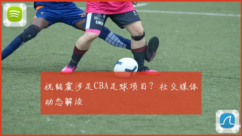 祝铭震涉足CBA足球项目？社交媒体动态解读