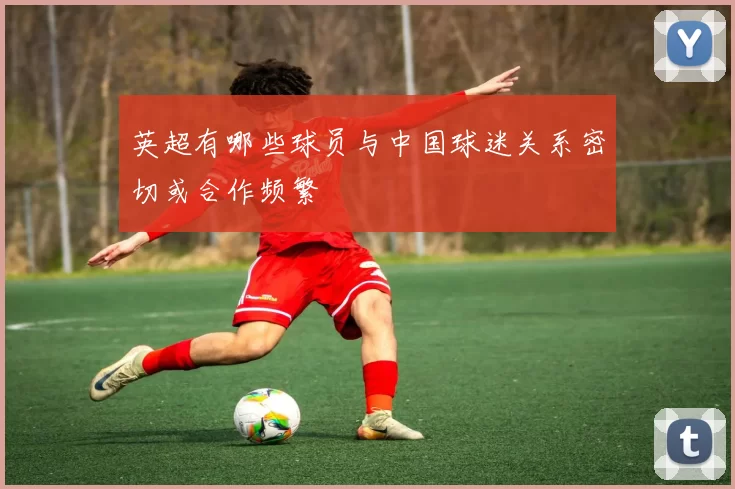 英超有哪些球员与中国球迷关系密切或合作频繁