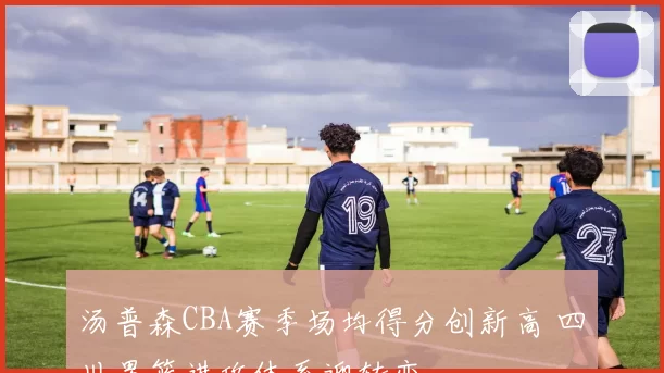 汤普森CBA赛季场均得分创新高 四川男篮进攻体系迎转变
