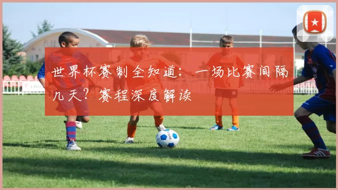 世界杯赛制全知道：一场比赛间隔几天？赛程深度解读