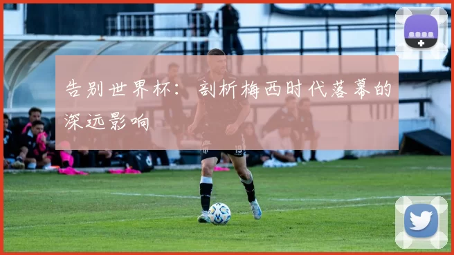 告别世界杯：剖析梅西时代落幕的深远影响